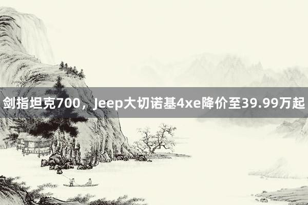 剑指坦克700，Jeep大切诺基4xe降价至39.99万起