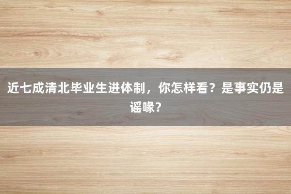 近七成清北毕业生进体制，你怎样看？是事实仍是谣喙？
