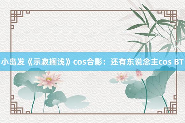 小岛发《示寂搁浅》cos合影：还有东说念主cos BT