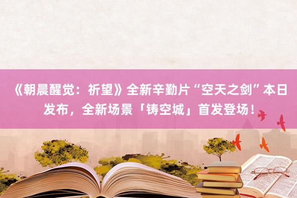 《朝晨醒觉：祈望》全新辛勤片“空天之剑”本日发布，全新场景「铸空城」首发登场！