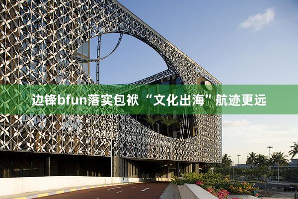 边锋bfun落实包袱 “文化出海”航迹更远