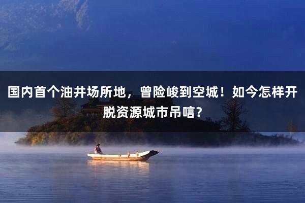 国内首个油井场所地，曾险峻到空城！如今怎样开脱资源城市吊唁？