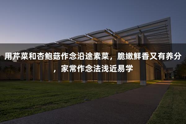 用芹菜和杏鲍菇作念沿途素菜，脆嫩鲜香又有养分，家常作念法浅近易学
