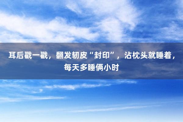 耳后戳一戳，翻发轫皮“封印”，沾枕头就睡着，每天多睡俩小时