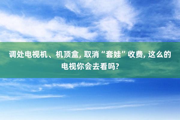 调处电视机、机顶盒, 取消“套娃”收费, 这么的电视你会去看吗?