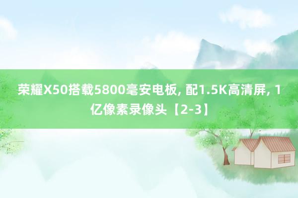 荣耀X50搭载5800毫安电板, 配1.5K高清屏, 1亿像素录像头【2-3】