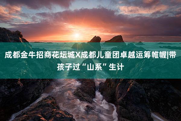 成都金牛招商花坛城X成都儿童团卓越运筹帷幄|带孩子过“山系”生计