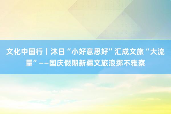 文化中国行丨沐日“小好意思好”汇成文旅“大流量”——国庆假期新疆文旅浪掷不雅察
