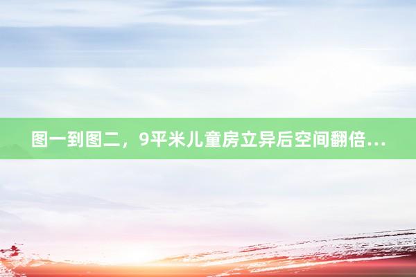 图一到图二，9平米儿童房立异后空间翻倍…