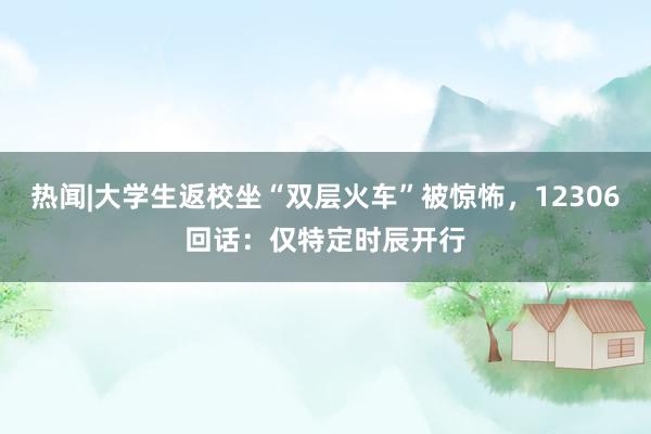 热闻|大学生返校坐“双层火车”被惊怖，12306回话：仅特定时辰开行