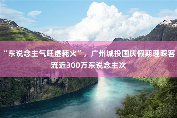 “东说念主气旺虚耗火”，广州城投国庆假期理睬客流近300万东说念主次