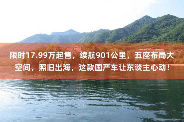 限时17.99万起售，续航901公里，五座布局大空间，照旧出海，这款国产车让东谈主心动！