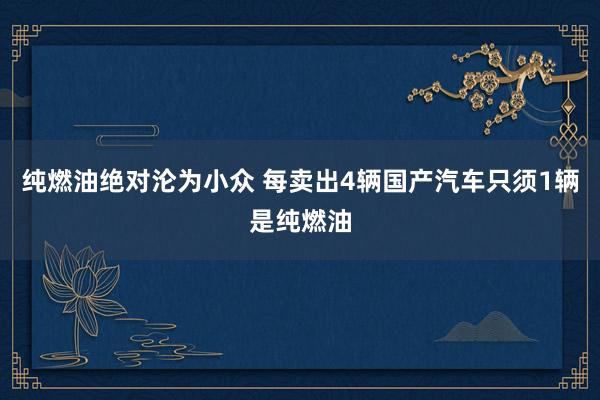 纯燃油绝对沦为小众 每卖出4辆国产汽车只须1辆是纯燃油