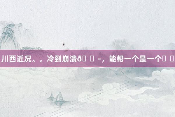 川西近况。。冷到崩溃😭,能帮一个是一个❗️