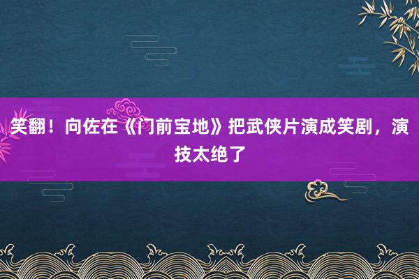 笑翻！向佐在《门前宝地》把武侠片演成笑剧，演技太绝了
