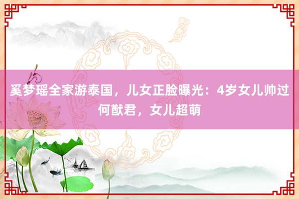奚梦瑶全家游泰国，儿女正脸曝光：4岁女儿帅过何猷君，女儿超萌