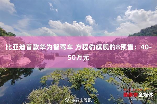比亚迪首款华为智驾车 方程豹旗舰豹8预售：40-50万元