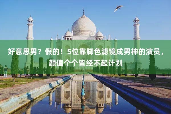 好意思男？假的！5位靠脚色滤镜成男神的演员，颜值个个皆经不起计划
