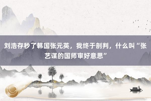刘浩存秒了韩国张元英，我终于剖判，什么叫“张艺谋的国师审好意思”