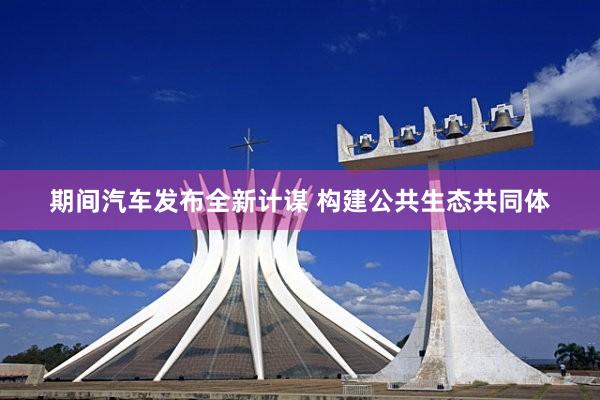 期间汽车发布全新计谋 构建公共生态共同体