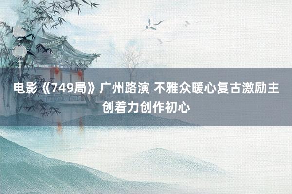 电影《749局》广州路演 不雅众暖心复古激励主创着力创作初心