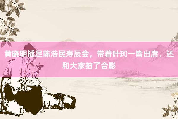 黄晓明插足陈浩民寿辰会，带着叶珂一皆出席，还和大家拍了合影