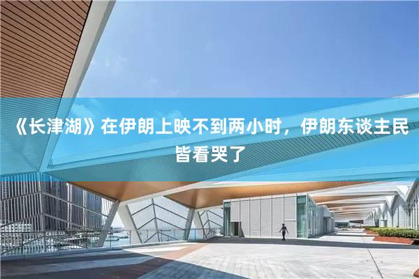 《长津湖》在伊朗上映不到两小时，伊朗东谈主民皆看哭了