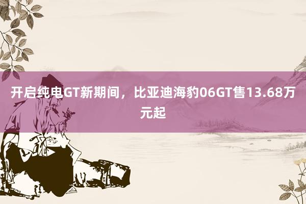 开启纯电GT新期间，比亚迪海豹06GT售13.68万元起