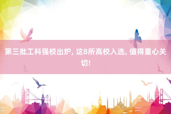 第三批工科强校出炉, 这8所高校入选, 值得重心关切!