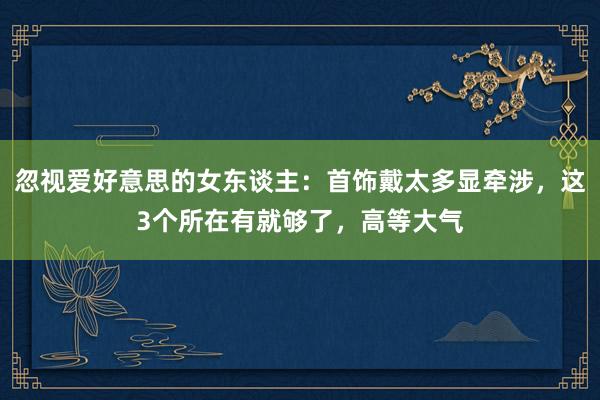 忽视爱好意思的女东谈主:首饰戴太多显牵涉,这3个所在有就够了,高等大气