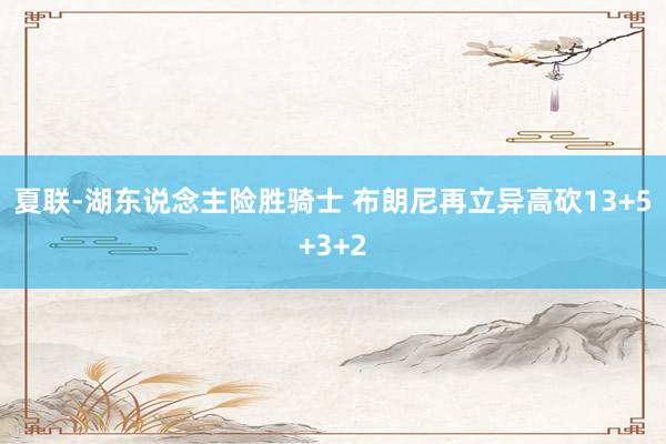 夏联-湖东说念主险胜骑士 布朗尼再立异高砍13+5+3+2