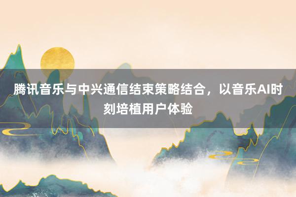 腾讯音乐与中兴通信结束策略结合，以音乐AI时刻培植用户体验