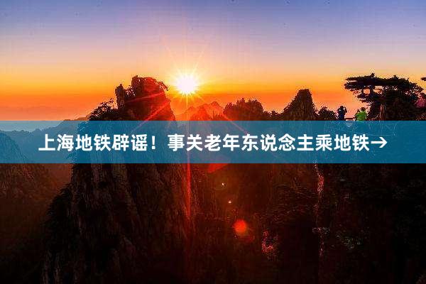 上海地铁辟谣！事关老年东说念主乘地铁→