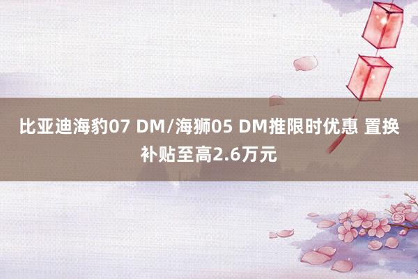 比亚迪海豹07 DM/海狮05 DM推限时优惠 置换补贴至高2.6万元