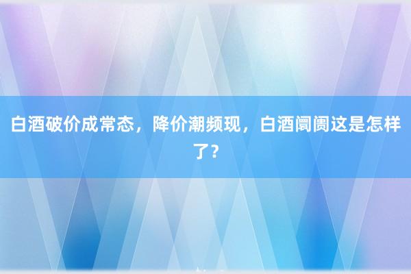 白酒破价成常态，降价潮频现，白酒阛阓这是怎样了？