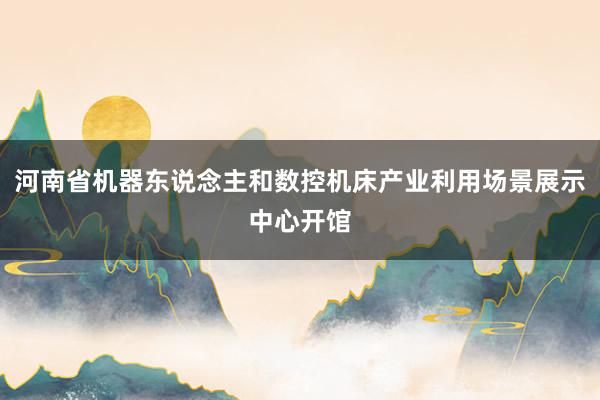 河南省机器东说念主和数控机床产业利用场景展示中心开馆