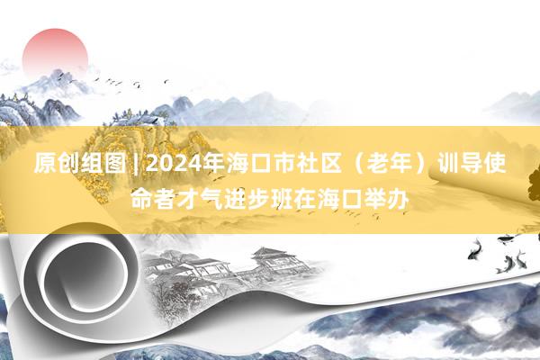 原创组图 | 2024年海口市社区（老年）训导使命者才气进步班在海口举办