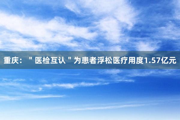重庆：＂医检互认＂为患者浮松医疗用度1.57亿元