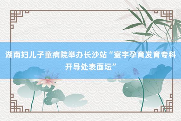 湖南妇儿子童病院举办长沙站“寰宇孕育发育专科开导处表面坛”