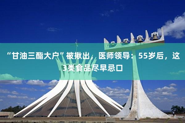 “甘油三酯大户”被揪出，医师领导：55岁后，这3类食品尽早忌口