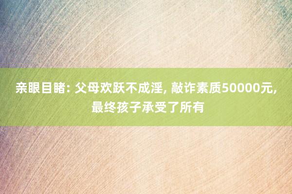 亲眼目睹: 父母欢跃不成淫, 敲诈素质50000元, 最终孩子承受了所有
