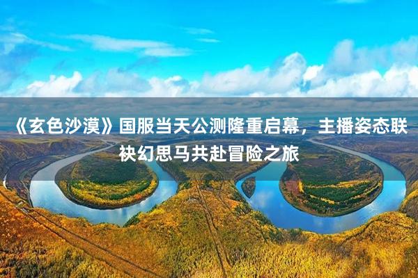 《玄色沙漠》国服当天公测隆重启幕，主播姿态联袂幻思马共赴冒险之旅