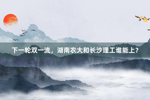 下一轮双一流,湖南农大和长沙理工谁能上?