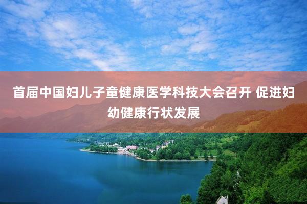 首届中国妇儿子童健康医学科技大会召开 促进妇幼健康行状发展