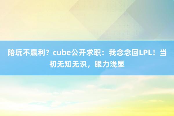陪玩不赢利？cube公开求职：我念念回LPL！当初无知无识，眼力浅显