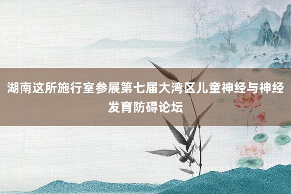 湖南这所施行室参展第七届大湾区儿童神经与神经发育防碍论坛