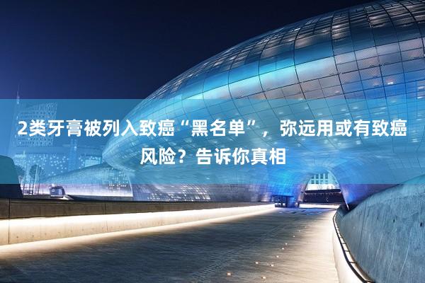 2类牙膏被列入致癌“黑名单”，弥远用或有致癌风险？告诉你真相