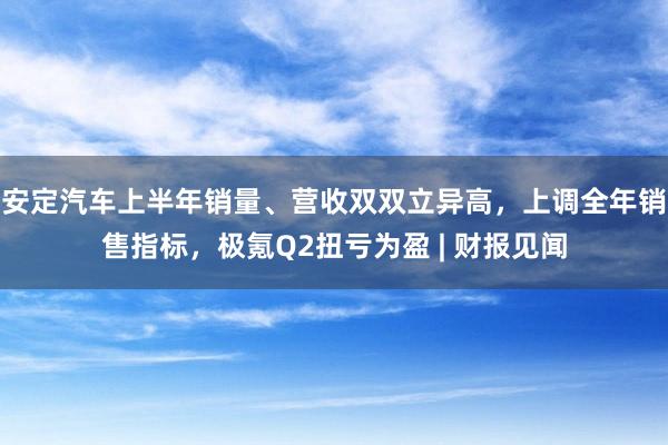 安定汽车上半年销量、营收双双立异高，上调全年销售指标，极氪Q2扭亏为盈 | 财报见闻