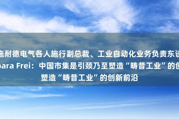 施耐德电气各人施行副总裁、工业自动化业务负责东谈主 Barbara Frei：中国市集是引颈乃至塑造“畴昔工业”的创新前沿