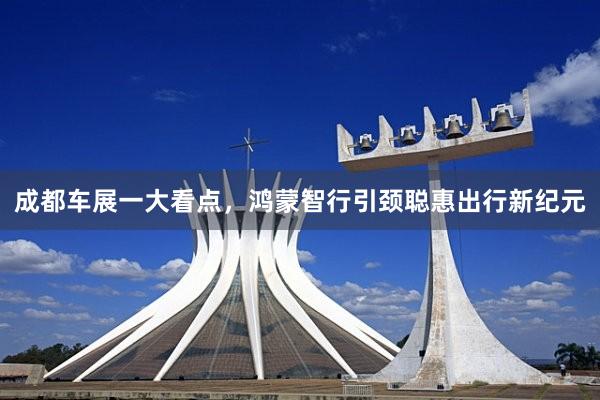 成都车展一大看点，鸿蒙智行引颈聪惠出行新纪元